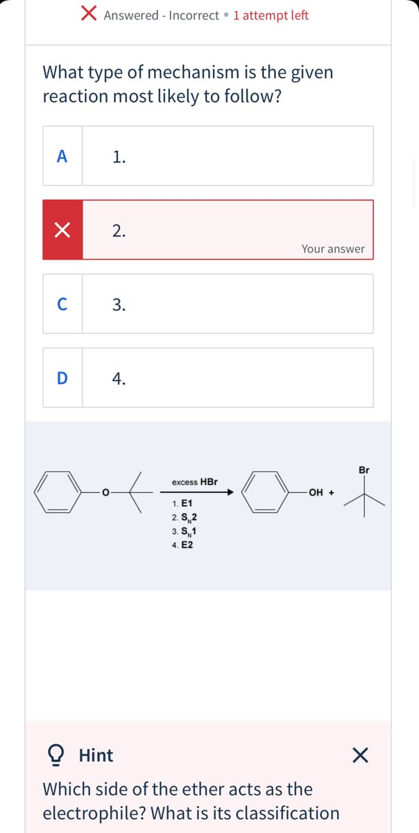 X Answered - Incorrect • 1 attempt left
What type of mechanism is the given
reaction most likely to follow?
A
1.
2.
Your answer
C
D
Br
excess HBr
оН +
1. E1
2. S 2
3. S, 1
4. E2
O Hint
Which side of the ether acts as the
electrophile? What is its classification
3.
4.
