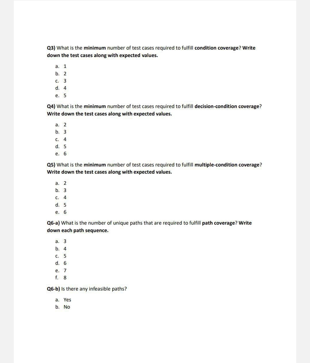 Q3) What is the minimum number of test cases required to fulfill condition coverage? Write
down the test cases along with expected values.
a. 1
b. 2
C.
c. 3
d. 4
e. 5
Q4) What is the minimum number of test cases required to fulfill decision-condition coverage?
Write down the test cases along with expected values.
a. 2
b. 3
C. 4
d. 5
e. 6
Q5) What is the minimum number of test cases required to fulfill multiple-condition coverage?
Write down the test cases along with expected values.
a. 2
b. 3
C. 4
d. 5
e. 6
Q6-a) What is the number of unique paths that are required to fulfill path coverage? Write
down each path sequence.
a. 3
b. 4
C. 5
d. 6
e. 7
f. 8
Q6-b) Is there any infeasible paths?
a. Yes
b. No