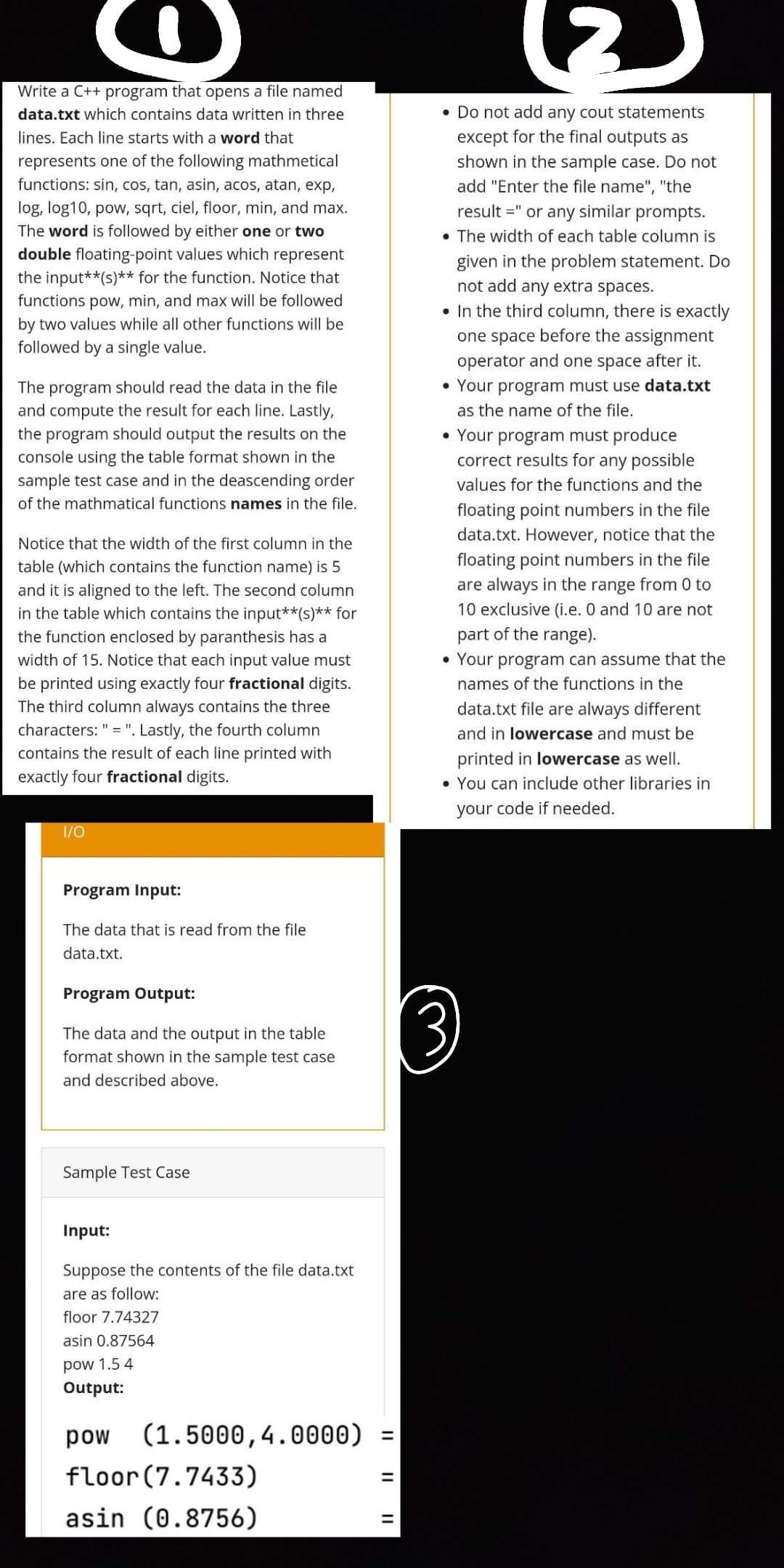 Write a C++ program that opens a file named
data.txt which contains data written in three
lines. Each line starts with a word that
represents one of the following mathmetical
functions: sin, cos, tan, asin, acos, atan, exp,
log, log10, pow, sqrt, ciel, floor, min, and max.
The word is followed by either one or two
double floating-point values which represent
the input**(s)** for the function. Notice that
functions pow, min, and max will be followed
by two values while all other functions will be
followed by a single value.
The program should read the data in the file
and compute the result for each line. Lastly,
the program should output the results on the
console using the table format shown in the
sample test case and in the deascending order
of the mathmatical functions names in the file.
Notice that the width of the first column in the
table (which contains the function name) is 5
and it is aligned to the left. The second column
in the table which contains the input**(s)** for
the function enclosed by paranthesis has a
width of 15. Notice that each input value must
be printed using exactly four fractional digits.
The third column always contains the three
characters: " = ". Lastly, the fourth column
contains the result of each line printed with
exactly four fractional digits.
1/0
Program Input:
The data that is read from the file
data.txt.
Program Output:
The data and the output in the table
format shown in the sample test case
and described above.
Sample Test Case
Input:
Suppose the contents of the file data.txt
are as follow:
floor 7.74327
asin 0.87564
pow 1.5 4
Output:
(1.5000, 4.0000) =
pow
floor (7.7433)
asin (0.8756)
• Do not add any cout statements
except for the final outputs as
shown in the sample case. Do not
add "Enter the file name", "the
result =" or any similar prompts.
• The width of each table column is
given in the problem statement. Do
not add any extra spaces.
. In the third column, there is exactly
one space before the assignment
operator and one space after it.
• Your program must use data.txt
as the name of the file.
• Your program must produce
correct results for any possible
values for the functions and the
floating point numbers in the file
data.txt. However, notice that the
floating point numbers in the file
are always in the range from 0 to
10 exclusive (i.e. 0 and 10 are not
part of the range).
• Your program can assume that the
names of the functions in the
data.txt file are always different
and in lowercase and must be
printed in lowercase as well.
• You can include other libraries in
your code if needed.