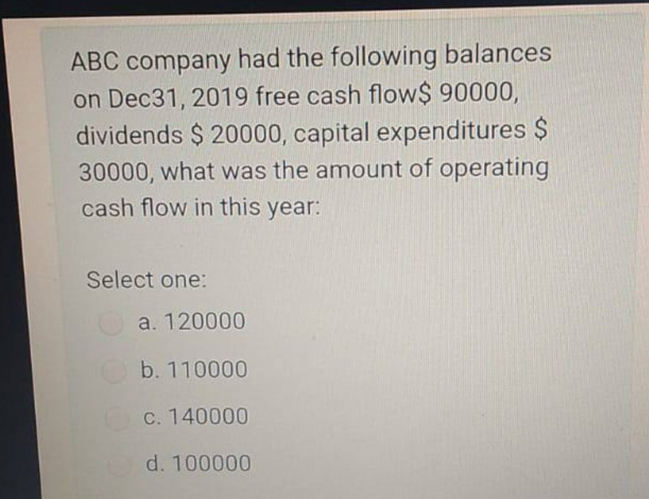 ABC company had the following balances
on Dec31, 2019 free cash flow$ 90000,
dividends $ 20000, capital expenditures $
30000, what was the amount of operating
cash flow in this year:
Select one:
a. 120000
b. 110000
c. 140000
d. 100000