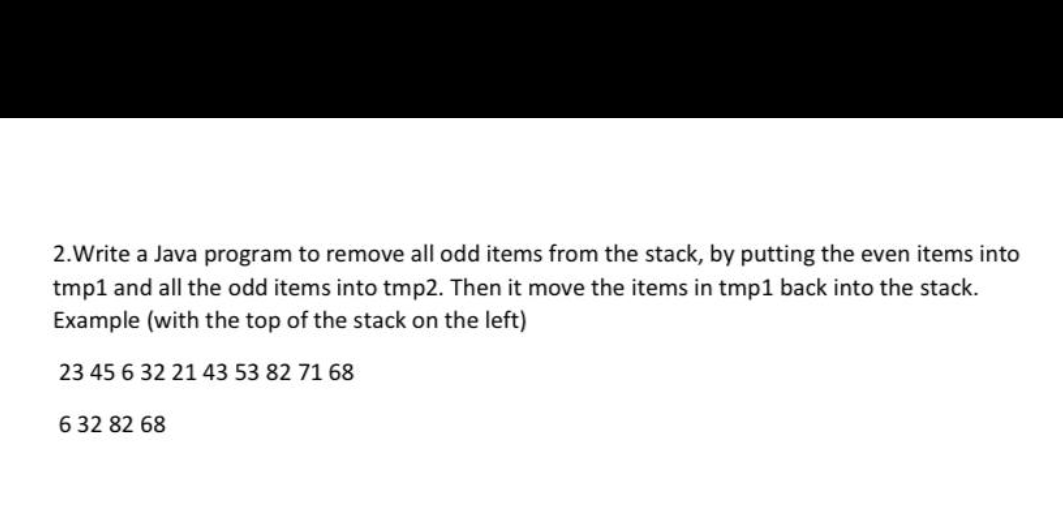 2.Write a Java program to remove all odd items from the stack, by putting the even items into
tmp1 and all the odd items into tmp2. Then it move the items in tmp1 back into the stack.
Example (with the top of the stack on the left)
23 45 6 32 21 43 53 82 71 68
6 32 82 68