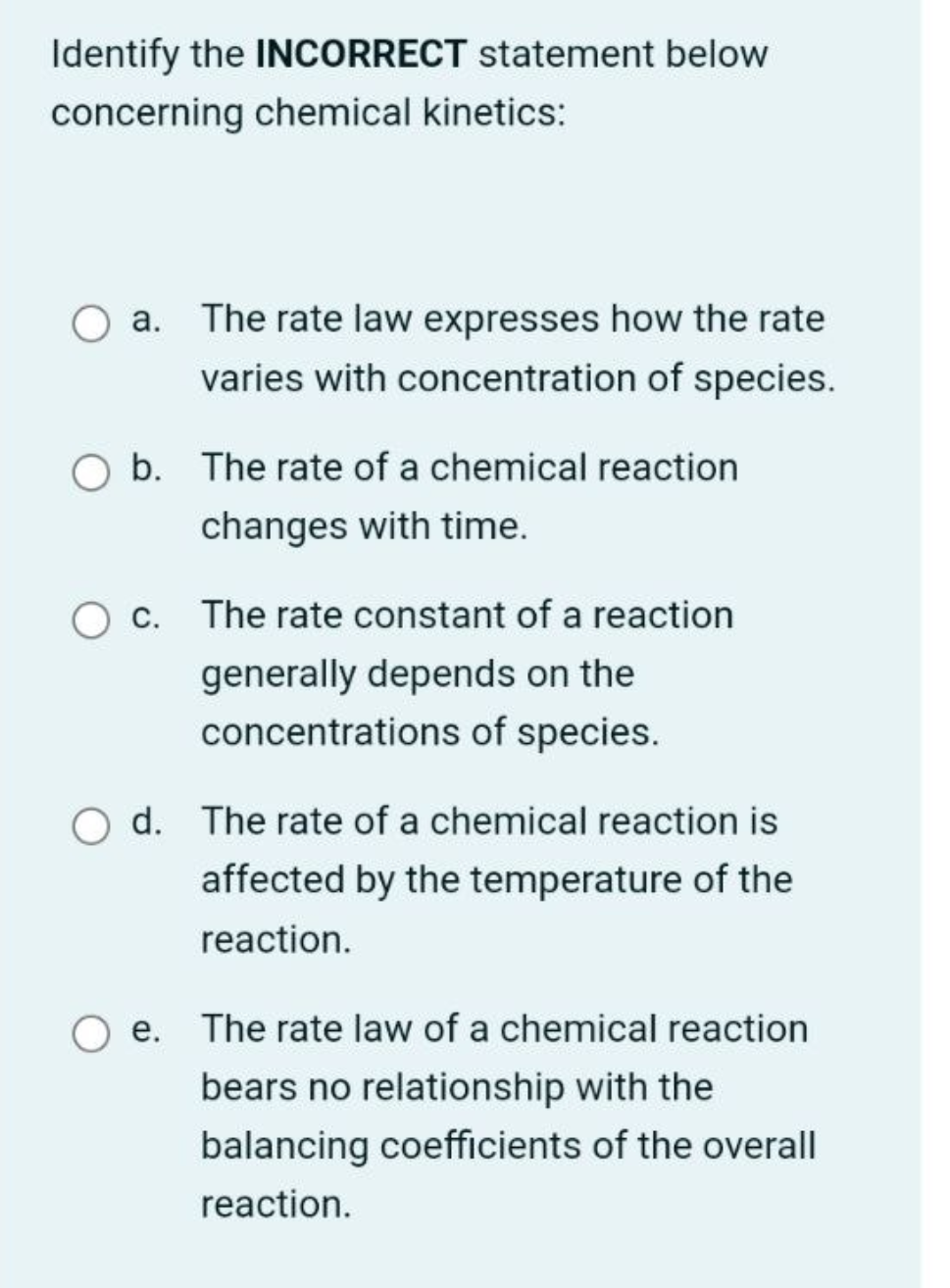 Identify the INCORRECT statement below
concerning chemical kinetics:
a. The rate law expresses how the rate
varies with concentration of species.
O b. The rate of a chemical reaction
changes with time.
O c. The rate constant of a reaction
generally depends on the
concentrations of species.
Od. The rate of a chemical reaction is
affected by the temperature of the
reaction.
e. The rate law of a chemical reaction
bears no relationship with the
balancing coefficients of the overall
reaction.