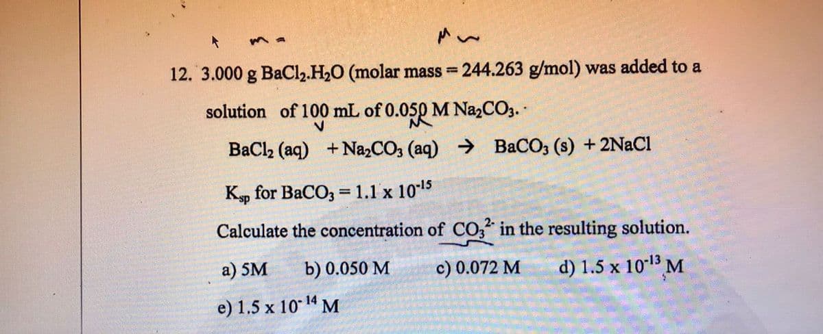 ma
12. 3.000 g BaCl₂.H₂O (molar mass=244.263 g/mol) was added to a
solution of 100 mL of 0.050 M Na₂CO3.
BaCl₂ (aq) + Na₂CO3 (aq) → BaCO3 (s) + 2NaCl
Ksp for BaCO3 = 1.1 x 10-15
Calculate the concentration of CO32 in the resulting solution.
a) 5M
b) 0.050 M
c) 0.072 M
d) 1.5 x 10-¹3 M
e) 1.5 x 10-¹4 M