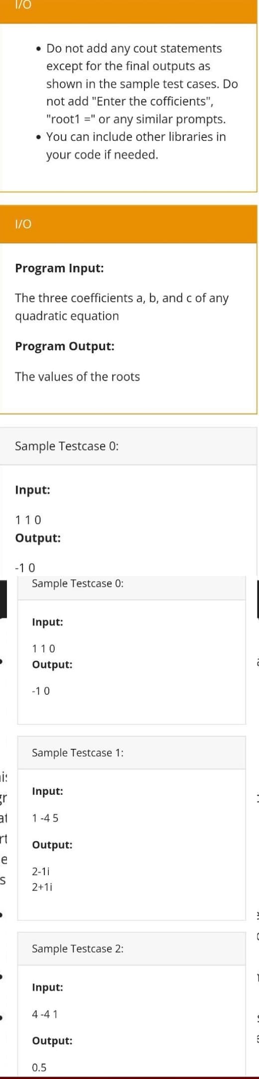 is
e
1/0
S
1/0
• Do not add any cout statements
except for the final outputs as
shown in the sample test cases. Do
not add "Enter the cofficients",
"root1 =" or any similar prompts.
• You can include other libraries in
your code if needed.
Program Input:
The three coefficients a, b, and c of any
quadratic equation
Program Output:
The values of the roots
Sample Testcase 0:
Input:
110
Output:
-10
Sample Testcase 0:
Input:
110
Output:
-10
Input:
gr
at 1-45
rt
Sample Testcase 1:
Output:
2-11
2+1i
Sample Testcase 2:
Input:
4-41
Output:
0.5
C
E