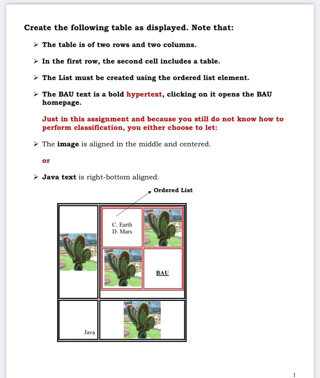 Create the following table as displayed. Note that:
The table is of two rows and two columns.
➤ In the first row, the second cell includes a table.
➤ The List must be created using the ordered list element.
➤ The BAU text is a bold hypertext, clicking on it opens the BAU
homepage.
Just in this assignment and because you still do not know how to
perform classification, you either choose to let:
➤ The image is aligned in the middle and centered.
or
► Java text is right-bottom aligned.
Java
C. Earth
D. Mars
S
x
Ordered List
BAU
1
