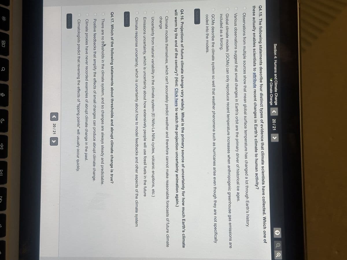 Q4.15. The following statements describe four distinct types of evidence that climate scientists have collected. Which one of
these actually enables scientists to attribute recent changes in Earth's climate to human activity?
Section 4: Humans and Climate Change
Climate Change
Observations from multiple sources show that mean global surface temperature has changed a lot through Earth's history.
Various observations suggest that small changes in Earth's orbit are the primary driver of historical ice ages.
Global climate models (GCMs) can only reproduce recent temperature increases when anthropogenic greenhouse gas emissions are
included as a forcing.
Submit
OGCMs describe the climate system so well that weather phenomena such as hurricanes arise even though they are not specifically
coded into the models.
20/21 >
Q4.16. Projections of future climate change vary widely. What is the primary source of uncertainty for how much Earth's climate
will warm by the end of the century? (Hint: Click here to watch the projection uncertainty animation again.)
Submit
Climate models themselves, which can't accurately predict weather and therefore cannot make reasonable forecasts of future climate
change
OUncertainty from natural variability in the climate system (EI Niño-La Niña cycles, volcanic eruptions, etc.)
Emissions uncertainty, which is uncertainty about how extensively people will use fossil fuels in the future
Climate response uncertainty, which is uncertainty about how to model feedbacks and other aspects of the climate system
Submit
Q4.17. Which of the following statements about thresholds and abrupt climate change is true?
There are no thresholds in the climate system, and so changes are always steady and predictable.
O Positive feedbacks that amplify the effects of small changes can produce abrupt climate change.
O Climate proxies have never recorded examples of abrupt climate change in the past.
Climatologists predict that reversing the effects of "tipping points" will usually occur quickly.
20
< 20/21
DIL