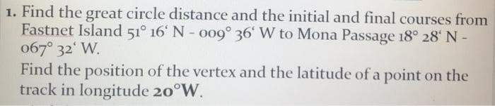 1. Find the great circle distance and the initial and final courses from
Fastnet Island 51° 16' N- oo9° 36' W to Mona Passage 18° 28' N -
067° 32' W.
Find the position of the vertex and the latitude of a point on the
track in longitude 20°W.
