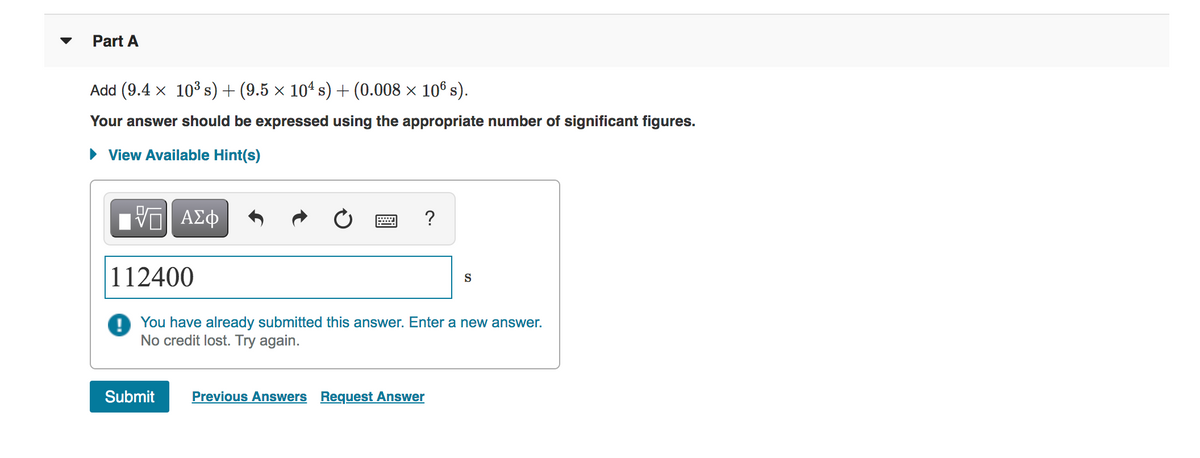 Part A
Add (9.4 x 10³ s) + (9.5 × 104 s) + (0.008 × 10® s).
Your answer should be expressed using the appropriate number of significant figures.
• View Available Hint(s)
ΑΣφ
?
112400
S
You have already submitted this answer. Enter a new answer.
No credit lost. Try again.
Submit
Previous Answers Request Answer
