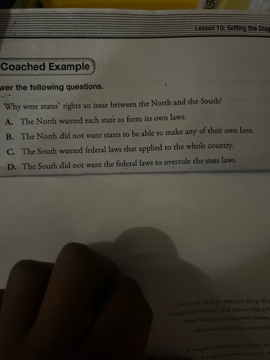 Lesson 10: Setting the Stag
Coached Example
wer the following questions.
Why were states' rights an issue between the North and the South?
A. The North wanted each state to form its own laws.
B. The North did not want states to be able to make any of their own laws.
C. The South wanted federal laws that applied to the whole country.
D. The South did not want the federal laws to
overrule the state laws.
for
off their shirts
ing. Boys will take
Fuit tops under their clothes and remove
reened separately in private areas.
Dout one minute to complete.
es, physical education teachers or
ur child's school and done by traine