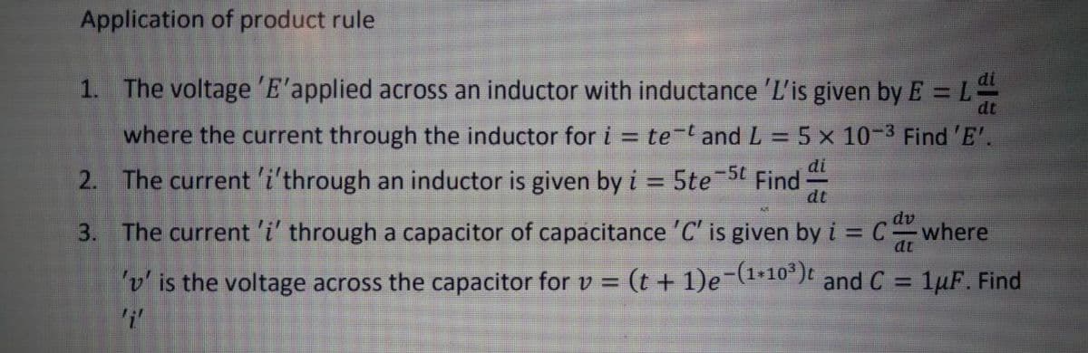 Application of product rule
1. The voltage 'E'applied across an inductor with inductance 'L'is given by E = L
%3D
dt
where the current through the inductor for i = te-t and L =5 x 10-3 Find 'E'.
%3D
%3D
di
Find
dt
-5t
2. The current 'i'through an inductor is given by i = 5te
dv
3. The current 'i' through a capacitor of capacitance 'C' is given by i = Cwhere
dt
v' is the voltage across the capacitor for v = (t + 1)e-(1+10³)t
and C = 1µF. Find
%3D
%3D
