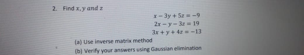 2. Find x, y and z
x- 3y +5z = -9
2x - y- 3z = 19
3x +y + 4z -13
(a) Use inverse matrix method
(b) Verify your answers using Gaussian elimination
