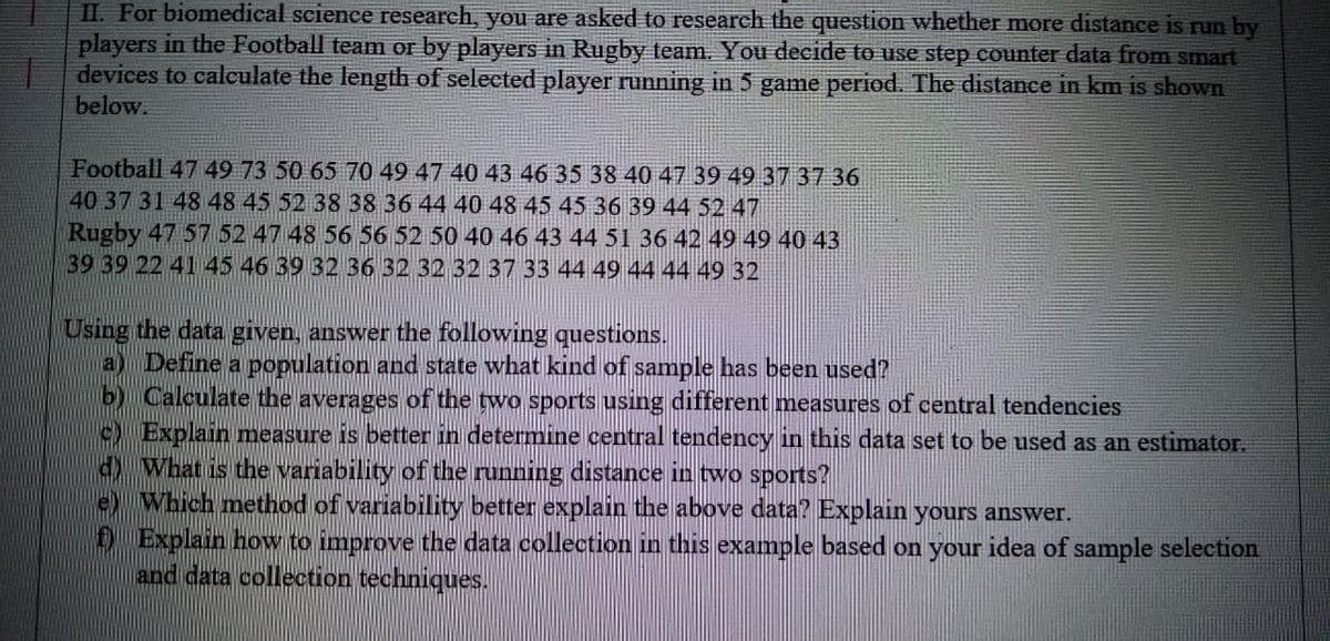 II. For biomedical science research, you are asked to research the question whether more distance is run by
players in the Football team or by players in Rugby team. You decide to use step counter data from smart
devices to calculate the length of selected player running in 5 game period. The distance in km is shown
below.
Football 47 49 73 50 65 70 49 47 40 43 46 35 38 40 47 39 49 37 37 36
40 37 31 48 48 45 52 38 38 36 44 40 48 45 45 36 39 44 52 47
Rugby 47 57 52 47 48 56 56 52 50 40 46 43 44 51 36 42 49 49 40 43
39 39 22 41 45 46 39 32 36 32 32 32 37 33 44 49 44 44 49 32
Using the data given, answer the following questions.
a) Define a population and state what kind of sample has been used?
b) Calculate the averages of the two sports using different measures of central tendencies
) Explain measure is better in determine central tendency in this data set to be used as an estimator.
d) What is the variability of the running distance in two sports?
e) Which method of variability better explain the above data? Explain yours answer.
D Explain how to improve the data collection in this example based on your idea of sample selection
and data collection techniques.
