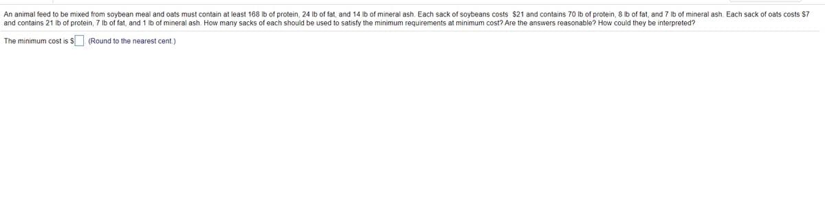 An animal feed to be mixed from soybean meal and oats must contain at least 168 Ib of protein, 24 lb of fat, and 14 lb of mineral ash. Each sack of soybeans costs $21 and contains 70 lb of protein, 8 Ib of fat, and 7 Ib of mineral ash. Each sack of oats costs $7
and contains 21 Ib of protein, 7 lb of fat, and 1 lb of mineral ash. How many sacks of each should be used to satisfy the minimum requirements at minimum cost? Are the answers reasonable? How could they be interpreted?
The minimum cost is $ (Round to the nearest cent.)
