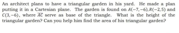 An architect plans to have a triangular garden in his yard. He made a plan
putting it in a Cartesian plane. The garden is found on A(-7,-6), R(-2,5) and
C(3,-6), where AC serve as base of the triangle. What is the height of the
triangular garden? Can you help him find the area of his triangular garden?
