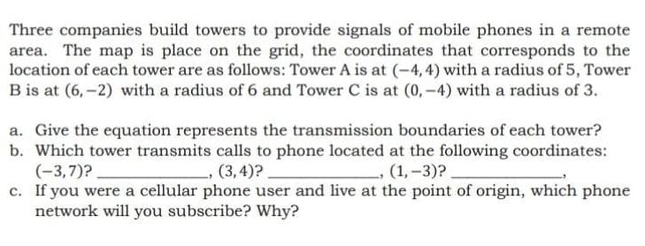 Three companies build towers to provide signals of mobile phones in a remote
area. The map is place on the grid, the coordinates that corresponds to the
location of each tower are as follows: Tower A is at (-4, 4) with a radius of 5, Tower
B is at (6, -2) with a radius of 6 and Tower C is at (0,-4) with a radius of 3.
a. Give the equation represents the transmission boundaries of each tower?
b. Which tower transmits calls to phone located at the following coordinates:
(-3,7)?
c. If you were a cellular phone user and live at the point of origin, which phone
network will you subscribe? Why?
-, (3,4)?
(1,-3)?.
