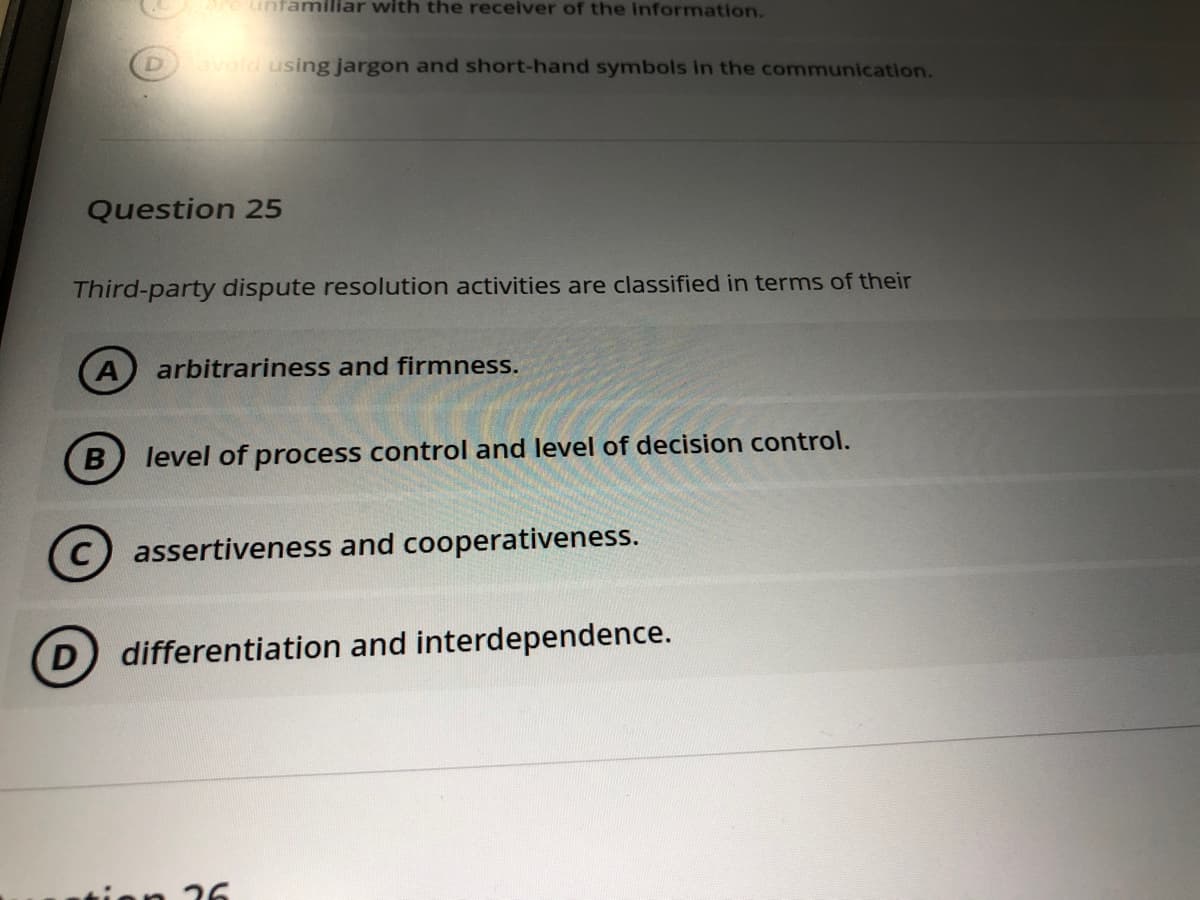 e unfamiliar with the receiver of the information.
Davold using jargon and short-hand symbols in the communication.
Question 25
Third-party dispute resolution activities are classified in terms of their
(A
arbitrariness and firmness.
B
level of process control and level of decision control.
(c) assertiveness and cooperativeness.
D
differentiation and interdependence.
