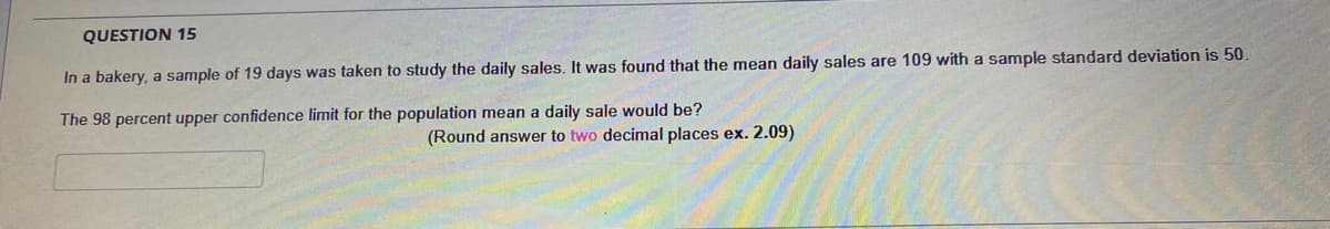 QUESTION 15
In a bakery, a sample of 19 days was taken to study the daily sales. It was found that the mean daily sales are 109 with a sample standard deviation is 50.
The 98 percent upper confidence limit for the population mean a daily sale would be?
(Round answer to two decimal places ex. 2.09)
