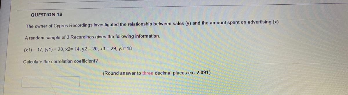 QUESTION 18
The owner of Cypres Recordings investigated the relationship between sales (y) and the amount spent on advertising (x).
A random sample of 3 Recordings gives the following information.
(x1) = 17, (y1) = 28, x2= 14, y2 = 20, x3 = 29, y3=18
Calculate the correlation coefficient?
(Round answer to three decimal places ex. 2.091)
