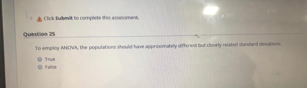 Click Submit to complete this assessment.
Quèstion 25
To employ ANOVA, the populations should have approximately different but closely related standard deviations.
True
False
