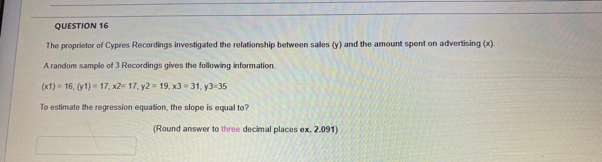 QUESTION 16
The proprietor of Cypres Recordings investigated the relationship between sales (y) and the amount spent on advertising (x).
A random sample of 3 Recordings gives the following information.
(x1) = 16, (y1) = 17, x2= 17, y2 = 19, x3 = 31, y3=35
To estimate the regression equation, the slope is equal to?
(Round answer to three decimal places ex. 2.091)
