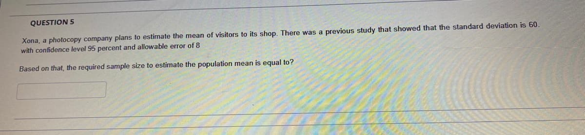 QUESTION 5
Xona, a photocopy company plans to estimate the mean of visitors to its shop. There was a previous study that showed that the standard deviation is 60.
with confidence level 95 percent and allowable error of 8
Based on that, the required sample size to estimate the population mean is equal to?
