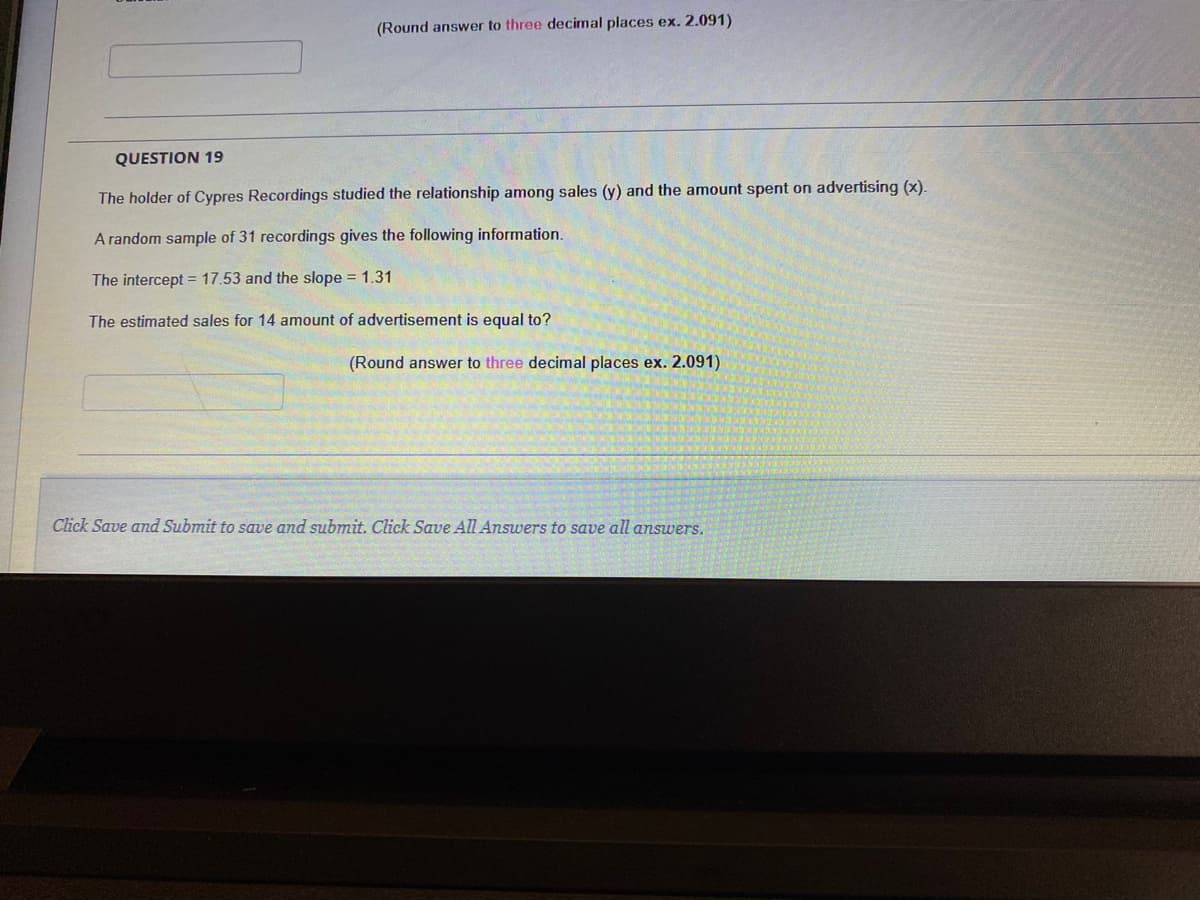 (Round answer to three decimal places ex. 2.091)
QUESTION 19
The holder of Cypres Recordings studied the relationship among sales (y) and the amount spent on advertising (x).
A random sample of 31 recordings gives the following information.
The intercept = 17.53 and the slope = 1.31
The estimated sales for 14 amount of advertisement is equal to?
(Round answer to three decimal places ex. 2.091)
Click Save and Submit to save and submit. Click Save All Answers to save all answers.
