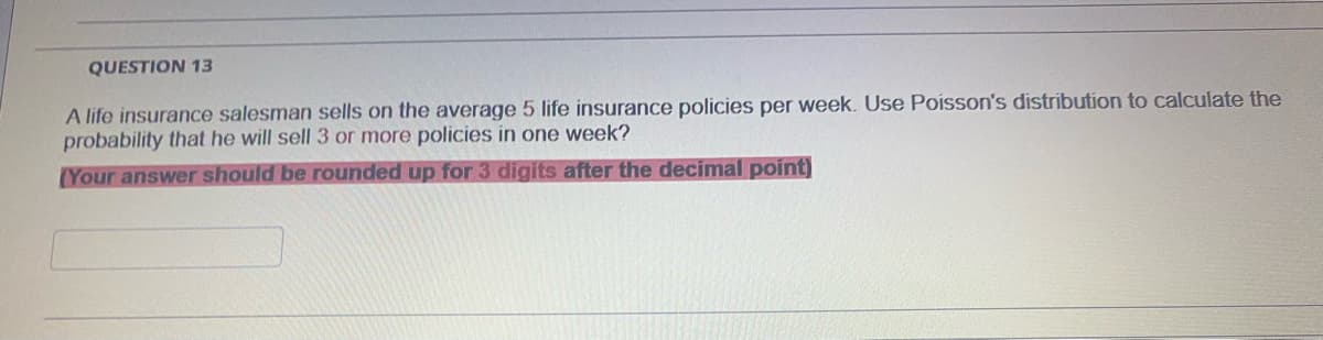 QUESTION 13
A life insurance salesman sells on the average 5 life insurance policies per week. Use Poisson's distribution to calculate the
probability that he will sell 3 or more policies in one week?
(Your answer should be rounded up for 3 digits after the decimal point)
