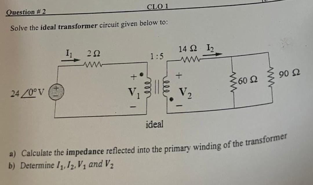 Question #2
Solve the ideal transformer circuit given below to:
24/0° V
I₁
CLO 1
202
1:5
ideal
14 Q2 I₂
ww
+
V₂
ww
≥60 52
Ω
www
€ 90 22
a) Calculate the impedance reflected into the primary winding of the transformer
b) Determine 1₁, 12₂, V₁ and V₂