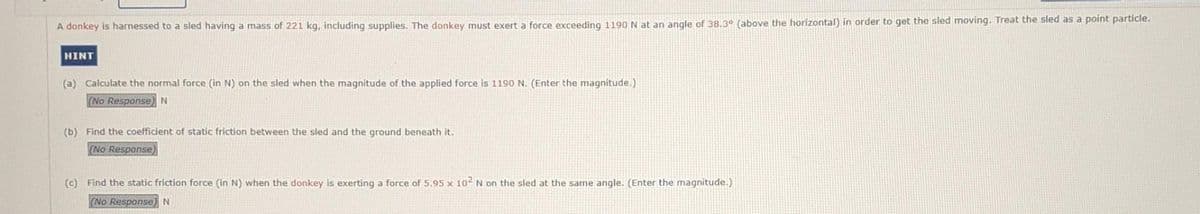 A donkey is harnessed to a sled having a mass of 221 kg, including supplies. The donkey must exert a force exceeding 1190 N at an angle of 38.3⁰ (above the horizontal) in order to get the sled moving. Treat the sled as a point particle.
HINT
(a) Calculate the normal force (in N) on the sled when the magnitude of the applied force is 1190 N. (Enter the magnitude.)
(No Response) N
(b) Find the coefficient of static friction between the sled and the ground beneath it.
(No Response)
(c) Find the static friction force (in N) when the donkey is exerting a force of 5.95 x 10² N on the sled at the same angle. (Enter the magnitude.)
(No Response) N