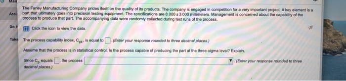 Mail
The Farley Manufacturing Company prides itself on the quality of its products. The company is engaged in competition for a very important project. A key element is a
Assi part that ultimately goes into precision testing equipment. The specifications are 8.000 3.000 millimeters. Management is concerned about the capability of the
process to produce that part. The accompanying data were randomly collected during test runs of the process.
Click the icon to view the data.
Do
Take The process capability index, C is equal to
(Enter your response rounded to three decimal places)
Assume that the process is in statistical control. Is the process capable of producing the part at the three-sigma level? Explain.
Since C, equals, the process
decimal places)
(Enter your response rounded to three