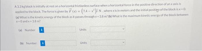 A 3.3 kg block is initially at rest on a horizontal frictionless surface when a horizontal force in the positive direction of an x axis is
applied to the block. The force is given by F(x) = (7.4-x²) N. where x is in meters and the initial position of the block is x = 0.
(a) What is the kinetic energy of the block as it passes through x 3.8 m? (b) What is the maximum kinetic energy of the block between
x=0 and x 3.8 m?
(a) Number
(b) Number
Units
Units