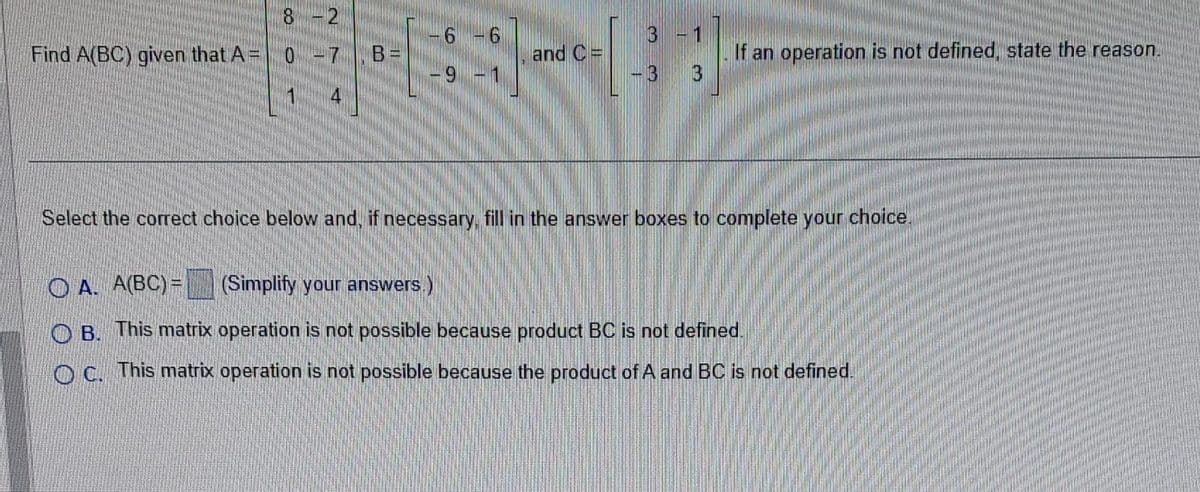 8-2
Find A(BC) given that A= 0 -7.B=
6
-9 - 1
and C=
3 - 1
-3 3
If an operation is not defined, state the reason.
Select the correct choice below and, if necessary, fill in the answer boxes to complete your choice.
OA. A(BC) =
(Simplify your answers.)
B. This matrix operation is not possible because product BC is not defined.
OC. This matrix operation is not possible because the product of A and BC is not defined.