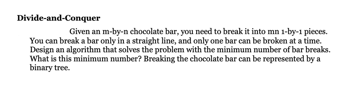 Divide-and-Conquer
Given an m-by-n chocolate bar, you need to break it into mn 1-by-1 pieces.
You can break a bar only in a straight line, and only one bar can be broken at a time.
Design an algorithm that solves the problem with the minimum number of bar breaks.
What is this minimum number? Breaking the chocolate bar can be represented by a
binary tree.