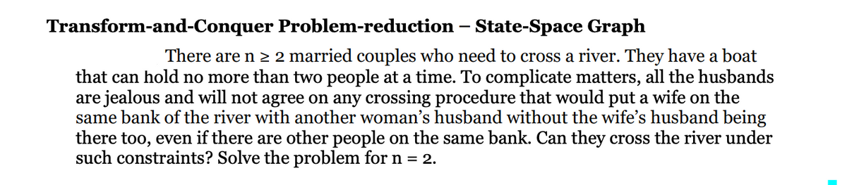 Transform-and-Conquer
Problem-reduction
- State-Space Graph
There are n ≥ 2 married couples who need to cross a river. They have a boat
that can hold no more than two people at a time. To complicate matters, all the husbands
are jealous and will not agree on any crossing procedure that would put a wife on the
same bank of the river with another woman's husband without the wife's husband being
there too, even if there are other people on the same bank. Can they cross the river under
such constraints? Solve the problem for n = 2.