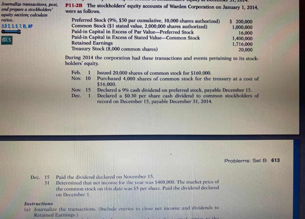 Journalize transactions, post,
and prepare a stockholders'
equity section; calculate
ratios.
P11-2B The stockholders' equity accounts of Warden Corporation on January 1, 2014,
were as follows.
Preferred Stock (9%, $50 par cumulative, 10,000 shares authorized)
Common Stock ($1 stated value, 2,000,000 shares authorized)
Paid-in Capital in Excess of Par Value-Preferred Stock
Paid-in Capital in Excess of Stated Value-Common Stock
Retained Earnings
Treasury Stock (8,000 common shares)
$ 200,000
1,000,000
16,000
1,400,000
1,716,000
20,000
(LO 2, 3, 5, 7, 8), AP
GLS
During 2014 the corporation had these transactions and events pertaining to its stock-
holders' equity.
Feb.
Issued 20,000 shares of common stock for $160,000.
Purchased 4,000 shares of common stock for the treasury at a cost of
$16,000.
Declared a 9% cash dividend on preferred stock, payable December 15.
Declared a $0.30 per share cash dividend to common stockholders of
record on December 15, payable December 31, 2014.
Nov. 10
Nov. 15
Dec.
1
Problems: Set B 613
Paid the dividend declared on November 15.
Determined that net income for the year was $408,000. The market price of
the common stock on this date was $5 per share. Paid the dividend declared
on December 1.
Dec. 15
31
Instructions
(a) Journalize the transactions. (Include entries to close net income and dividends to
Retained Earnings.)
