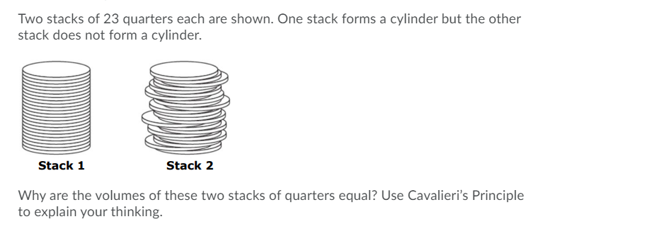 Two stacks of 23 quarters each are shown. One stack forms a cylinder but the other
stack does not form a cylinder.
Stack 1
Stack 2
Why are the volumes of these two stacks of quarters equal? Use Cavalieri's Principle
to explain your thinking.
