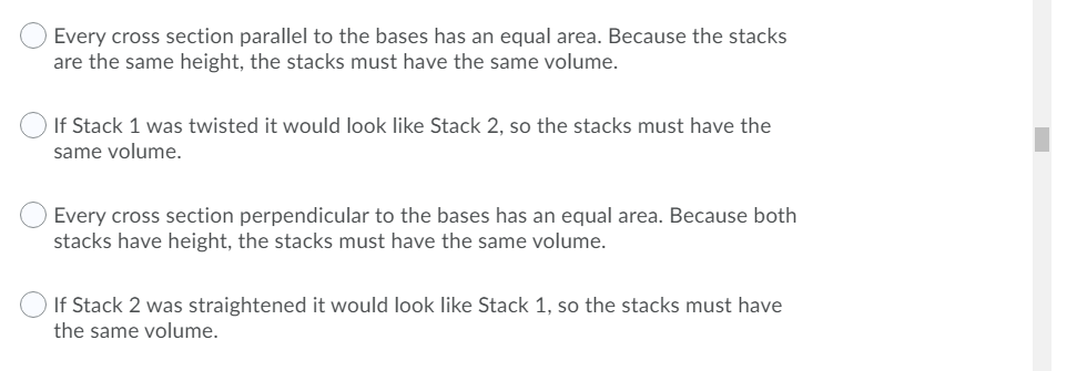 Every cross section parallel to the bases has an equal area. Because the stacks
are the same height, the stacks must have the same volume.
If Stack 1 was twisted it would look like Stack 2, so the stacks must have the
same volume.
Every cross section perpendicular to the bases has an equal area. Because both
stacks have height, the stacks must have the same volume.
If Stack 2 was straightened it would look like Stack 1, so the stacks must have
the same volume.
