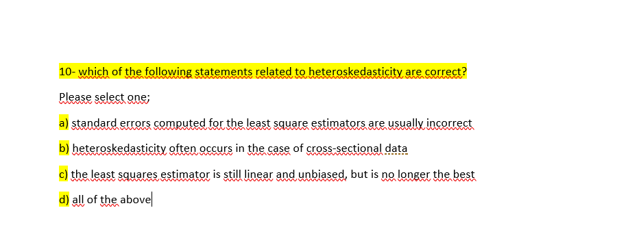 10- which of the following statements related to heteroskedasticity are correct?
Please select one;
a) standard errors computed for the least square estimators are usually incorrect
b) heteroskedasticity often occurs in the case of cross-sectional data
c) the least squares estimator is still linear and unbiased, but is no longer the best
d) all of the above
