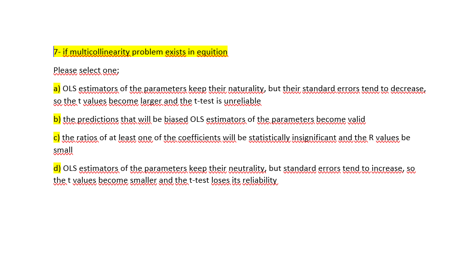 7- if multicollinearity problem exists in eguition
Please select one;
a) OLS estimators of the parameters keep their naturality, but their standard errors tend to decrease,
so the t values become larger and the t-test is unreliable
b) the predictions that will be biased OLS estimators of the parameters become valid
c) the ratios of at least one of the coefficients will be statistically insignificant and the R values be
small
d) OLS estimators of the parameters keep their neutrality, but standard errors tend to increase, so
the t values become smaller and the t-test loses its reliability
www
