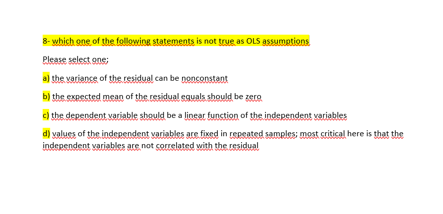 8- which one of the following statements is not true as OLS assumptions
Please select one;
a) the variance of the residual can be nonconstant
b) the expected mean of the residual equals should be zero
c) the dependent variable should be a linear function of the independent variables
d) values of the independent variables are fixed in repeated samples; most critical here is that the
independent variables are not correlated with the residual
