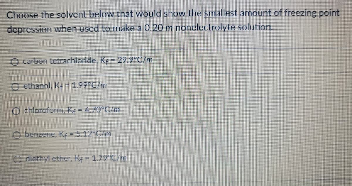 Choose the solvent below that would show the smallest amount of freezing point
depression when used to make a 0.20 m nonelectrolyte solution.
carbon tetrachloride, K+ = 29.9°C/m
ethanol, Kf = 1.99°C/m
Ochloroform, Kf = 4.70°C/m
Obenzene, Kf = 5.12°C/m
O diethyl ether, Kf = 1.79°C/m