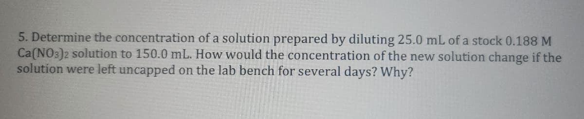 5. Determine the concentration of a solution prepared by diluting 25.0 mL of a stock 0.188 M
Ca(NO3)2 solution to 150.0 mL. How would the concentration of the new solution change if the
solution were left uncapped on the lab bench for several days? Why?