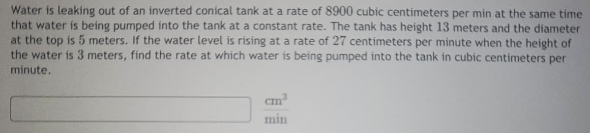 Water is leaking out of an inverted conical tank at a rate of 8900 cubic centimeters per min at the same time
that water is being pumped into the tank at a constant rate. The tank has height 13 meters and the diameter
at the top is 5 meters. If the water level is rising at a rate of 27 centimeters per minute when the height of
the water is 3 meters, find the rate at which water is being pumped into the tank in cubic centimeters per
minute.
見
cm³
min