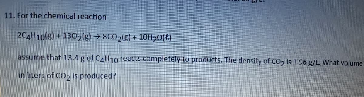 11. For the chemical reaction
2C4H10(g) +1302(g) → 8CO₂(g) + 10H₂O(l)
assume that 13.4 g of C4H10 reacts completely to products. The density of CO₂ is 1.96 g/L. What volume
in liters of CO₂ is produced?