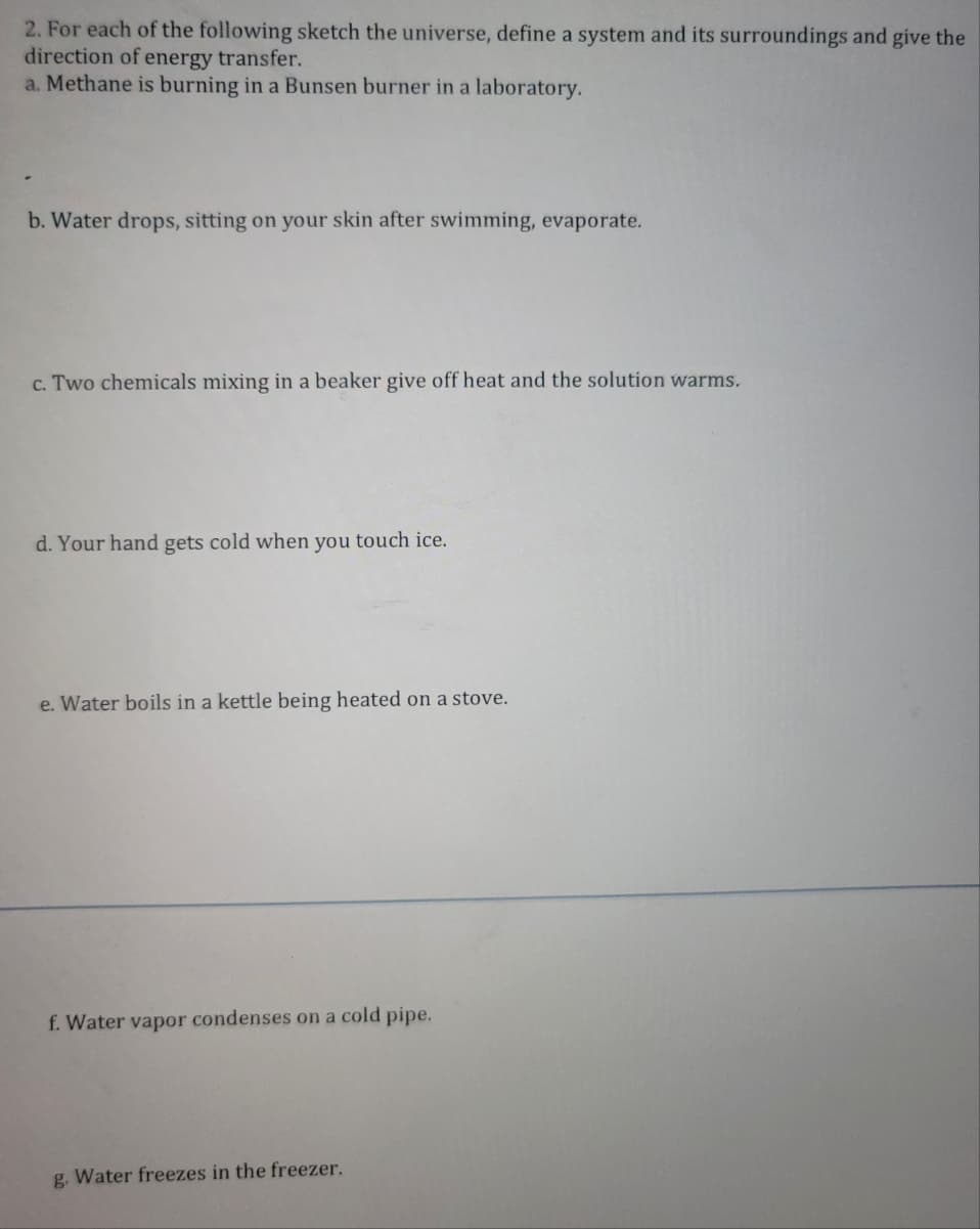 2. For each of the following sketch the universe, define a system and its surroundings and give the
direction of energy transfer.
a. Methane is burning in a Bunsen burner in a laboratory.
b. Water drops, sitting on your skin after swimming, evaporate.
c. Two chemicals mixing in a beaker give off heat and the solution warms.
d. Your hand gets cold when you touch ice.
e. Water boils in a kettle being heated on a stove.
f. Water vapor condenses on a cold pipe.
g. Water freezes in the freezer.