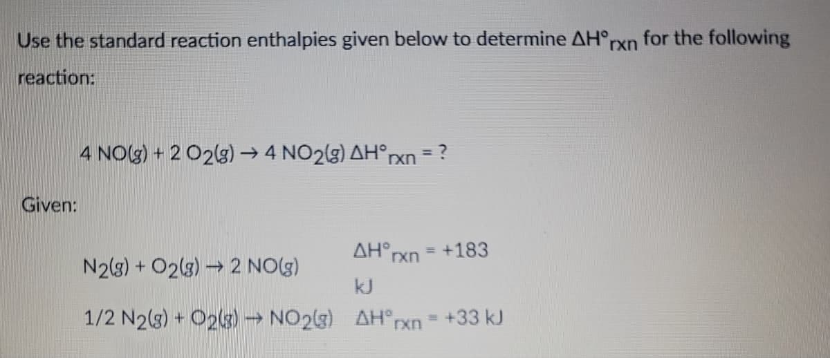 Use the standard reaction enthalpies given below to determine AH°rxn for the following
reaction:
Given:
4 NO(g) + 2 O2(g) → 4 NO2(g) AH°rxn = ?
N2(g) + O2(g) → 2 NO(g)
1/2 N2(g) + O2(g) → NO2(g)
ΔΗ°xn = +183
kJ
AH°rxn = +33 kJ