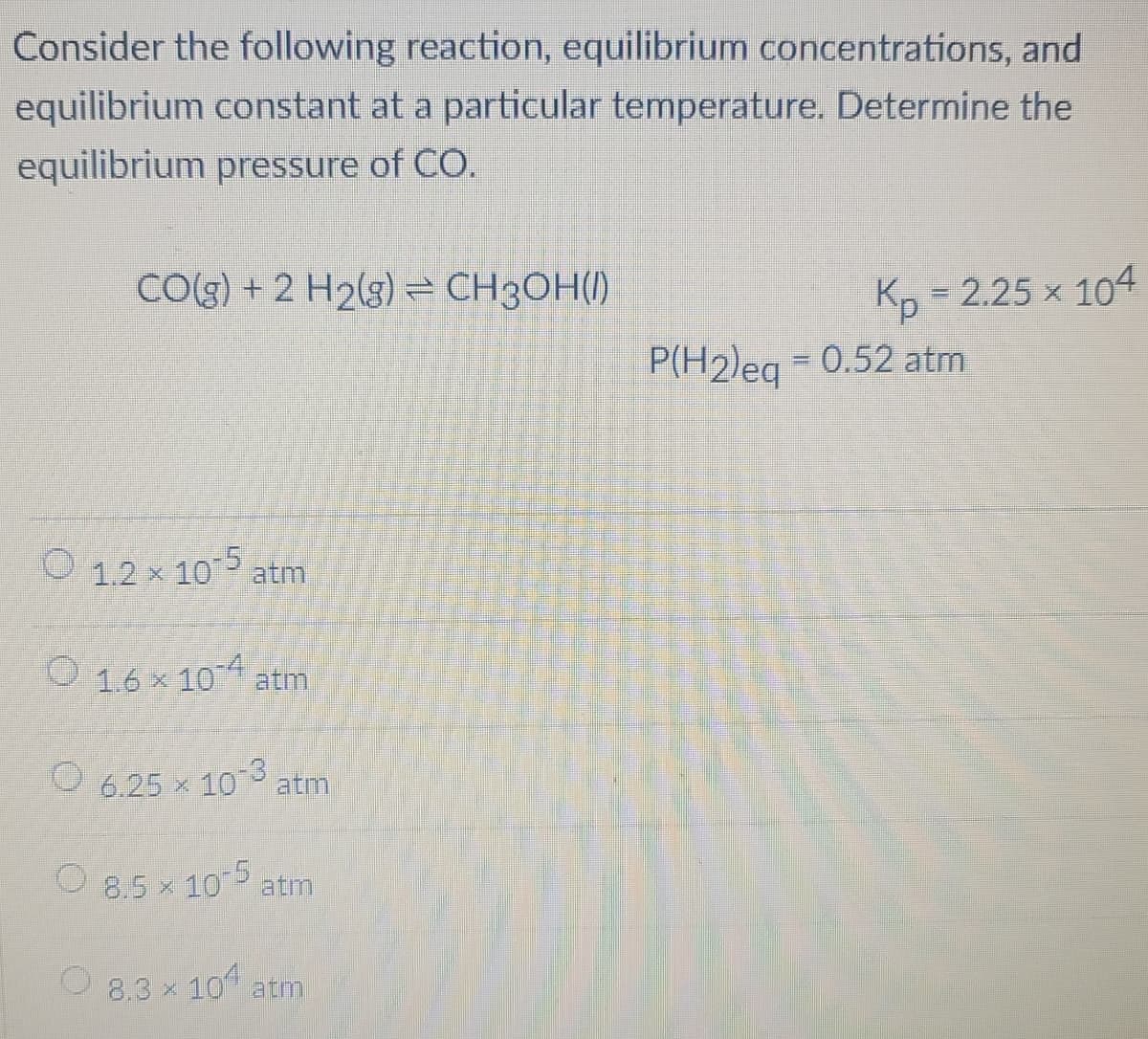 Consider the following reaction, equilibrium concentrations, and
equilibrium constant at a particular temperature. Determine the
equilibrium pressure of CO.
CO(g) + 2 H2(g) = CH3OH()
Kp = 2.25 × 104
P(H2)eq = 0.52 atm
O 1.2 × 10-5 atm
1.6 × 10-4
6.25 ×
atm
10-3
8.5 × 10-5
atm
atm
8.3 × 104 atm