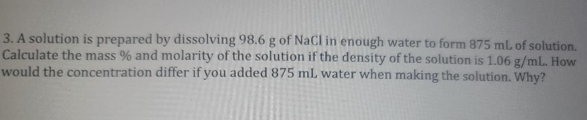 3. A solution is prepared by dissolving 98.6 g of NaCl in enough water to form 875 mL of solution.
Calculate the mass % and molarity of the solution if the density of the solution is 1.06 g/mL. How
would the concentration differ if you added 875 mL water when making the solution. Why?