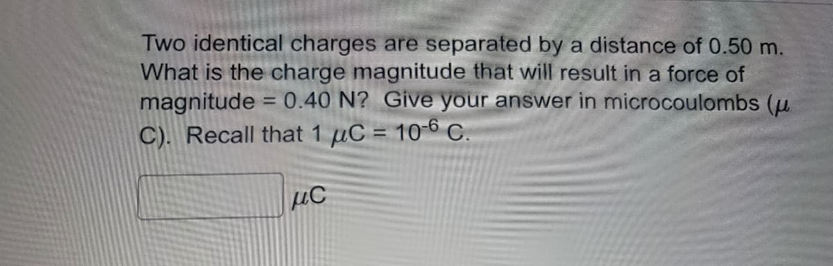 Two identical charges are separated by a distance of 0.50 m.
What is the charge magnitude that will result in a force of
magnitude = 0.40 N? Give your answer in microcoulombs (u
C). Recall that 1 µC = 10-6 C.
MC