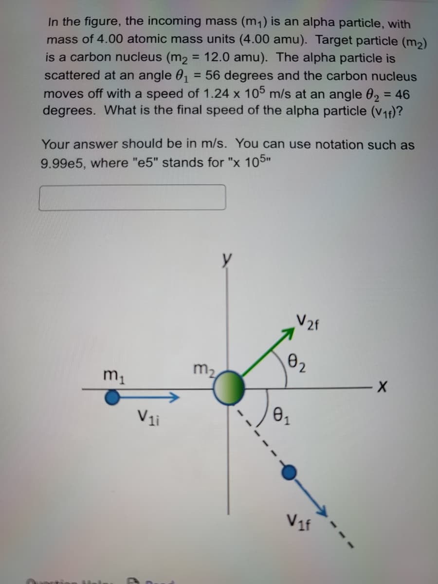 In the figure, the incoming mass (m₁) is an alpha particle, with
mass of 4.00 atomic mass units (4.00 amu). Target particle (m₂)
is a carbon nucleus (m₂ = 12.0 amu). The alpha particle is
scattered at an angle 0₁ = 56 degrees and the carbon nucleus
moves off with a speed of 1.24 x 105 m/s at an angle 0₂ = 46
degrees. What is the final speed of the alpha particle (V₁f)?
Your answer should be in m/s. You can use notation such as
9.99e5, where "e5" stands for "x 105"
captie
Mal
m₁
V₁i
m₂
y
V2f
0₂
81
Vif
X